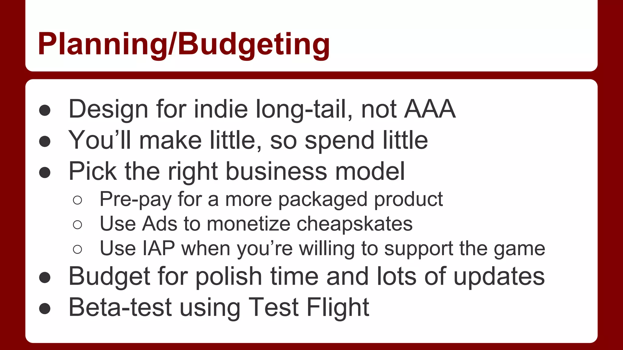 Planning/Budgeting
● Design for indie long-tail, not AAA
● You’ll make little, so spend little
● Pick the right business model
○ Pre-pay for a more packaged product
○ Use Ads to monetize cheapskates
○ Use IAP when you’re willing to support the game

● Budget for polish time and lots of updates
● Beta-test using Test Flight

 