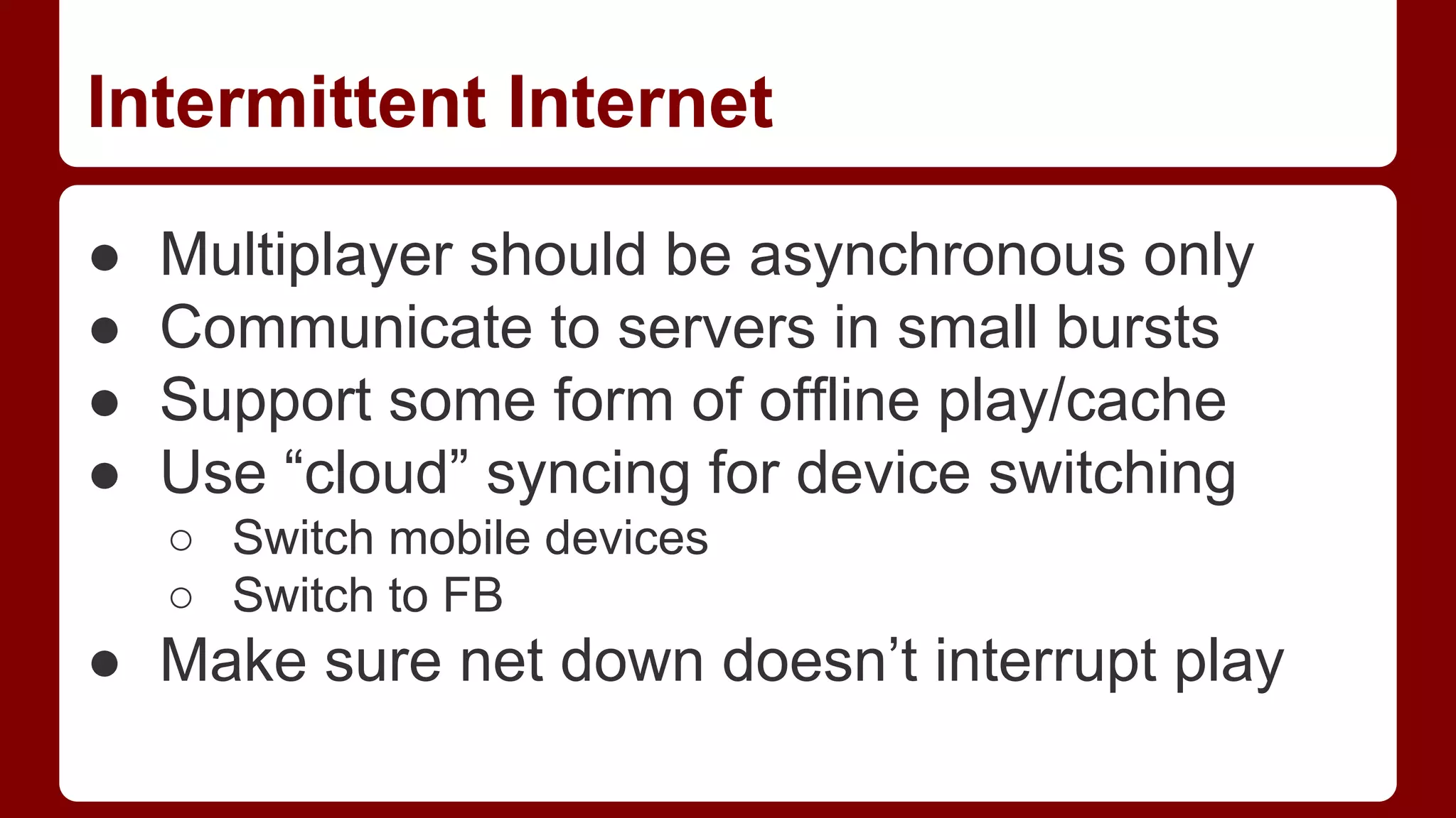 Intermittent Internet
●
●
●
●

Multiplayer should be asynchronous only
Communicate to servers in small bursts
Support some form of offline play/cache
Use “cloud” syncing for device switching
○ Switch mobile devices
○ Switch to FB

● Make sure net down doesn’t interrupt play

 