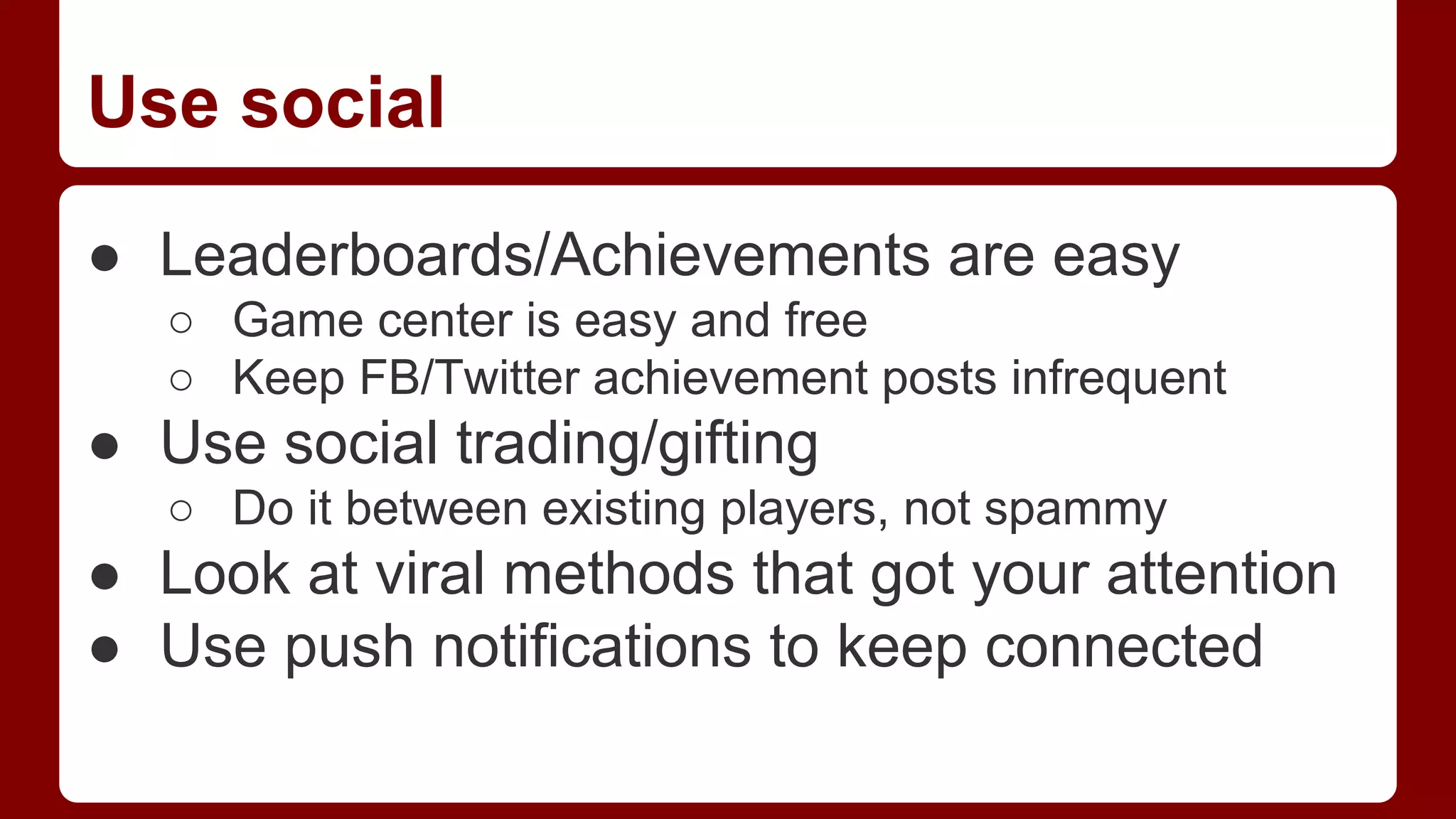 Use social
● Leaderboards/Achievements are easy
○ Game center is easy and free
○ Keep FB/Twitter achievement posts infrequent

● Use social trading/gifting
○ Do it between existing players, not spammy

● Look at viral methods that got your attention
● Use push notifications to keep connected

 