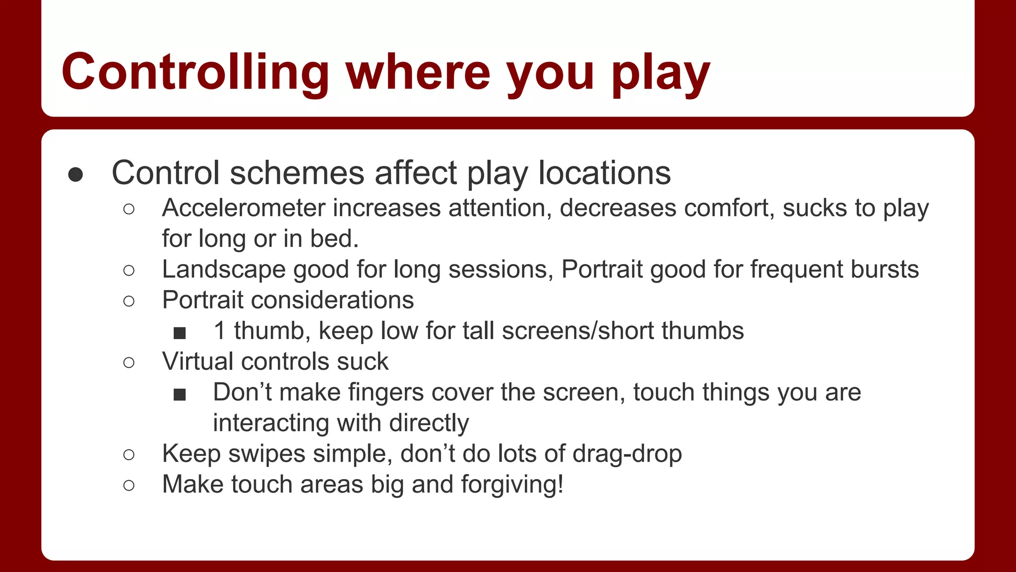 Controlling where you play
● Control schemes affect play locations
○
○
○
○

○
○

Accelerometer increases attention, decreases comfort, sucks to play
for long or in bed.
Landscape good for long sessions, Portrait good for frequent bursts
Portrait considerations
■ 1 thumb, keep low for tall screens/short thumbs
Virtual controls suck
■ Don’t make fingers cover the screen, touch things you are
interacting with directly
Keep swipes simple, don’t do lots of drag-drop
Make touch areas big and forgiving!

 