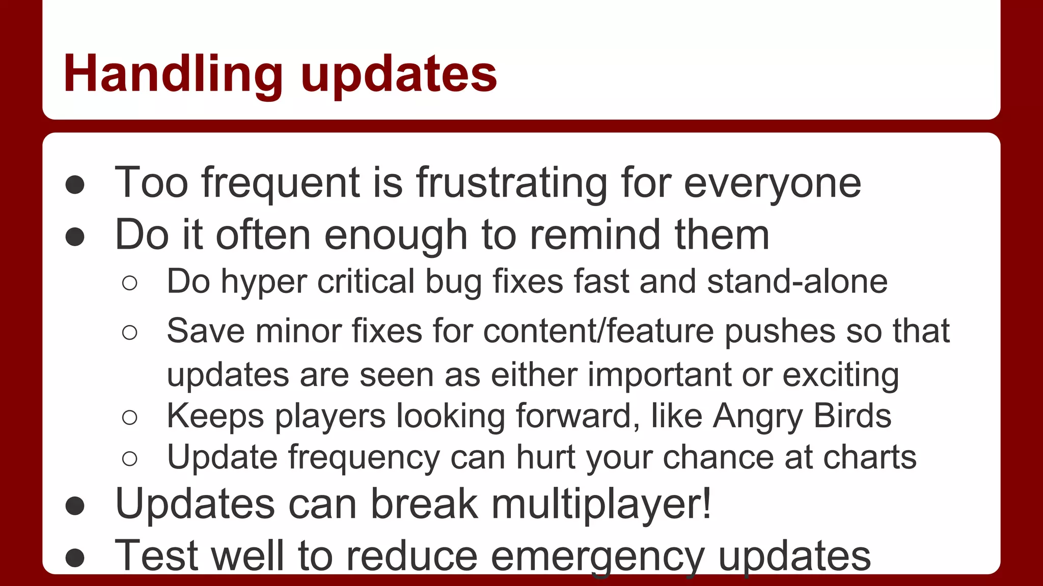 Handling updates
● Too frequent is frustrating for everyone
● Do it often enough to remind them
○ Do hyper critical bug fixes fast and stand-alone
○ Save minor fixes for content/feature pushes so that
updates are seen as either important or exciting
○ Keeps players looking forward, like Angry Birds
○ Update frequency can hurt your chance at charts

● Updates can break multiplayer!
● Test well to reduce emergency updates

 