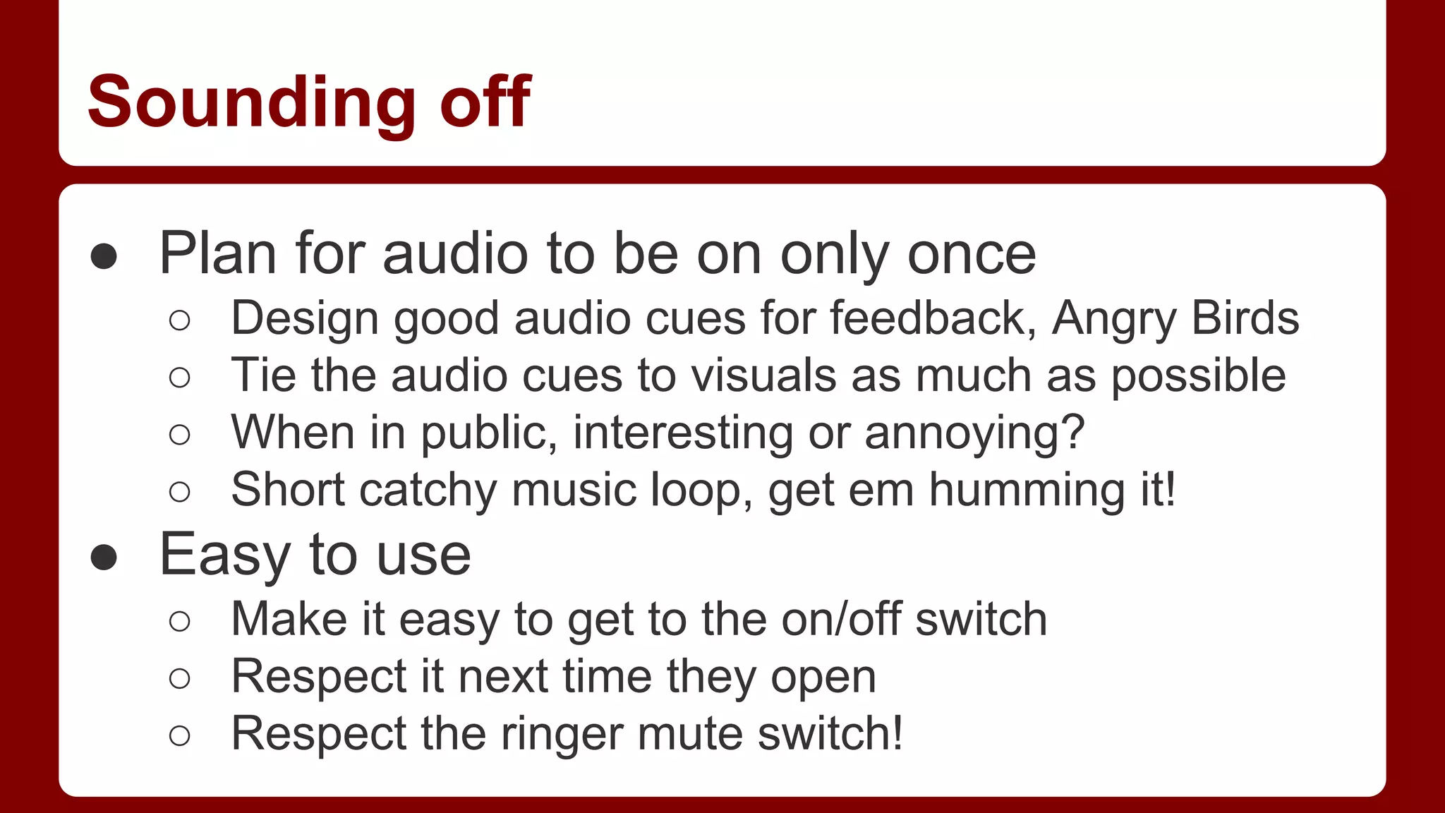 Sounding off
● Plan for audio to be on only once
○
○
○
○

Design good audio cues for feedback, Angry Birds
Tie the audio cues to visuals as much as possible
When in public, interesting or annoying?
Short catchy music loop, get em humming it!

● Easy to use
○ Make it easy to get to the on/off switch
○ Respect it next time they open
○ Respect the ringer mute switch!

 