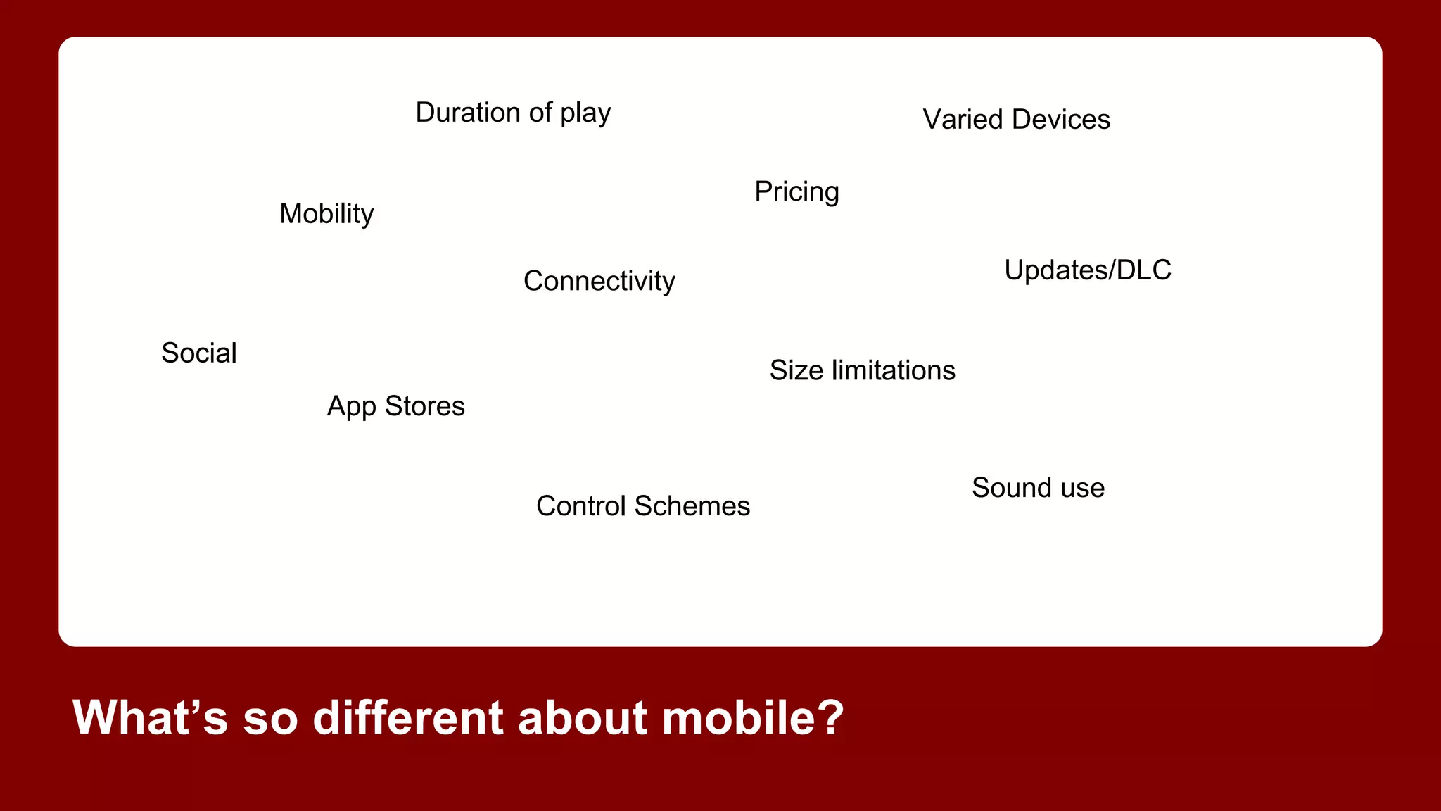 Duration of play

Varied Devices
Pricing

Mobility

Updates/DLC

Connectivity
Social

Size limitations
App Stores

Control Schemes

What’s so different about mobile?

Sound use

 