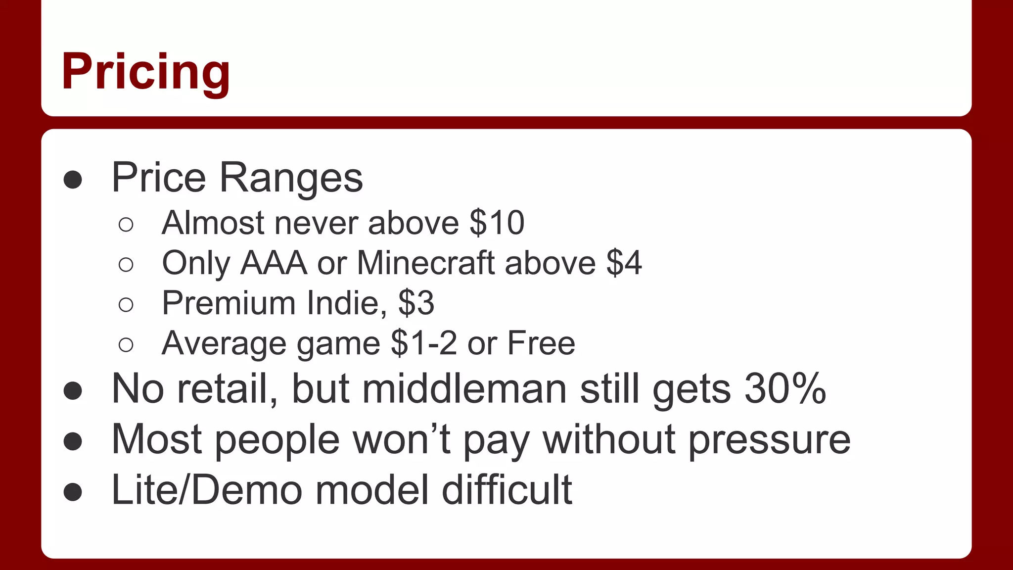 Pricing
● Price Ranges
○
○
○
○

Almost never above $10
Only AAA or Minecraft above $4
Premium Indie, $3
Average game $1-2 or Free

● No retail, but middleman still gets 30%
● Most people won’t pay without pressure
● Lite/Demo model difficult

 