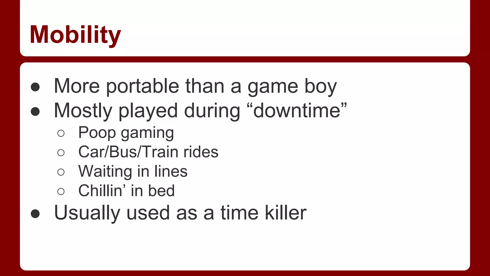 Mobility
● More portable than a game boy
● Mostly played during “downtime”
○
○
○
○

Poop gaming
Car/Bus/Train rides
Waiting in lines
Chillin’ in bed

● Usually used as a time killer

 