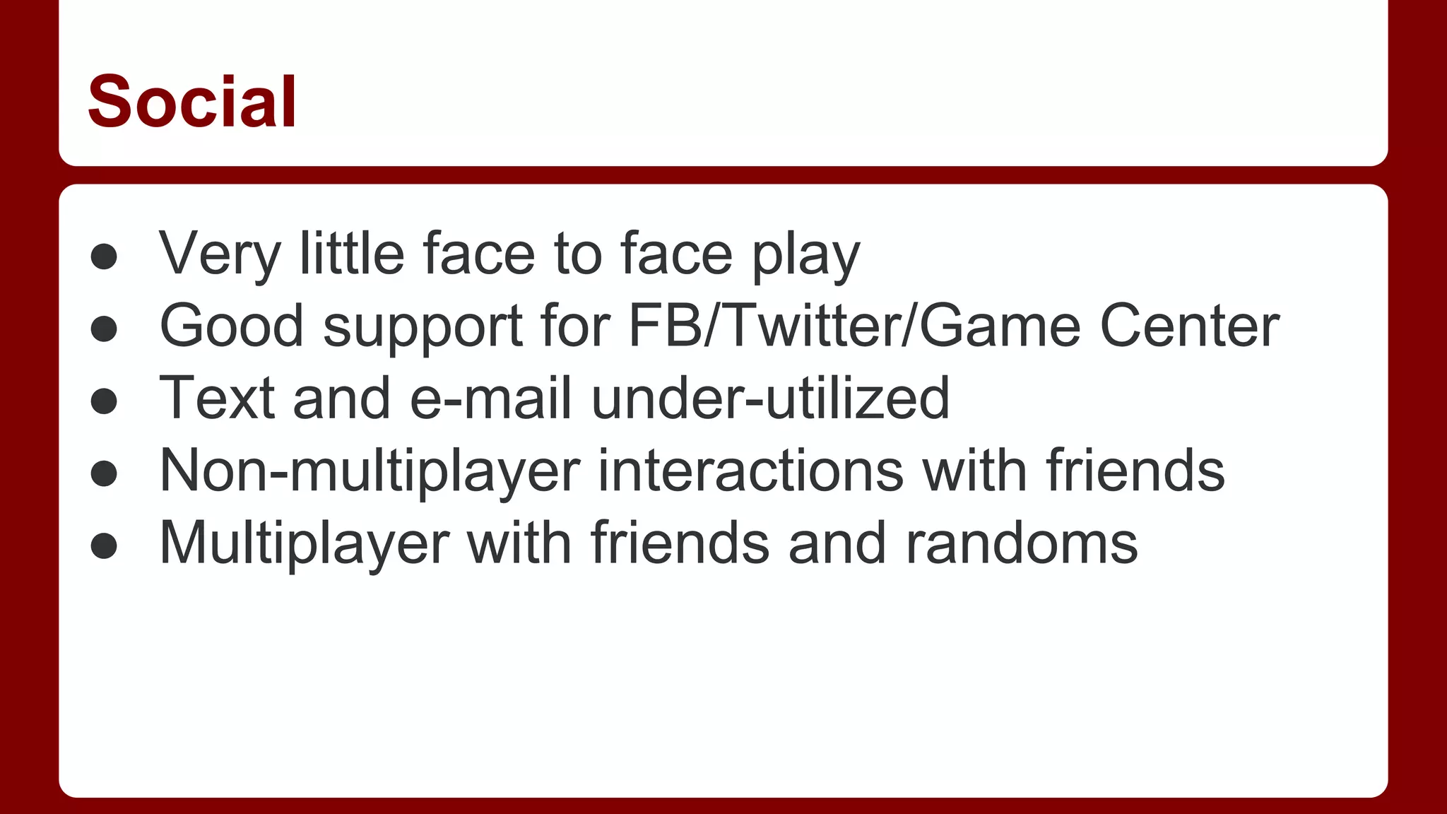 Social
●
●
●
●
●

Very little face to face play
Good support for FB/Twitter/Game Center
Text and e-mail under-utilized
Non-multiplayer interactions with friends
Multiplayer with friends and randoms

 