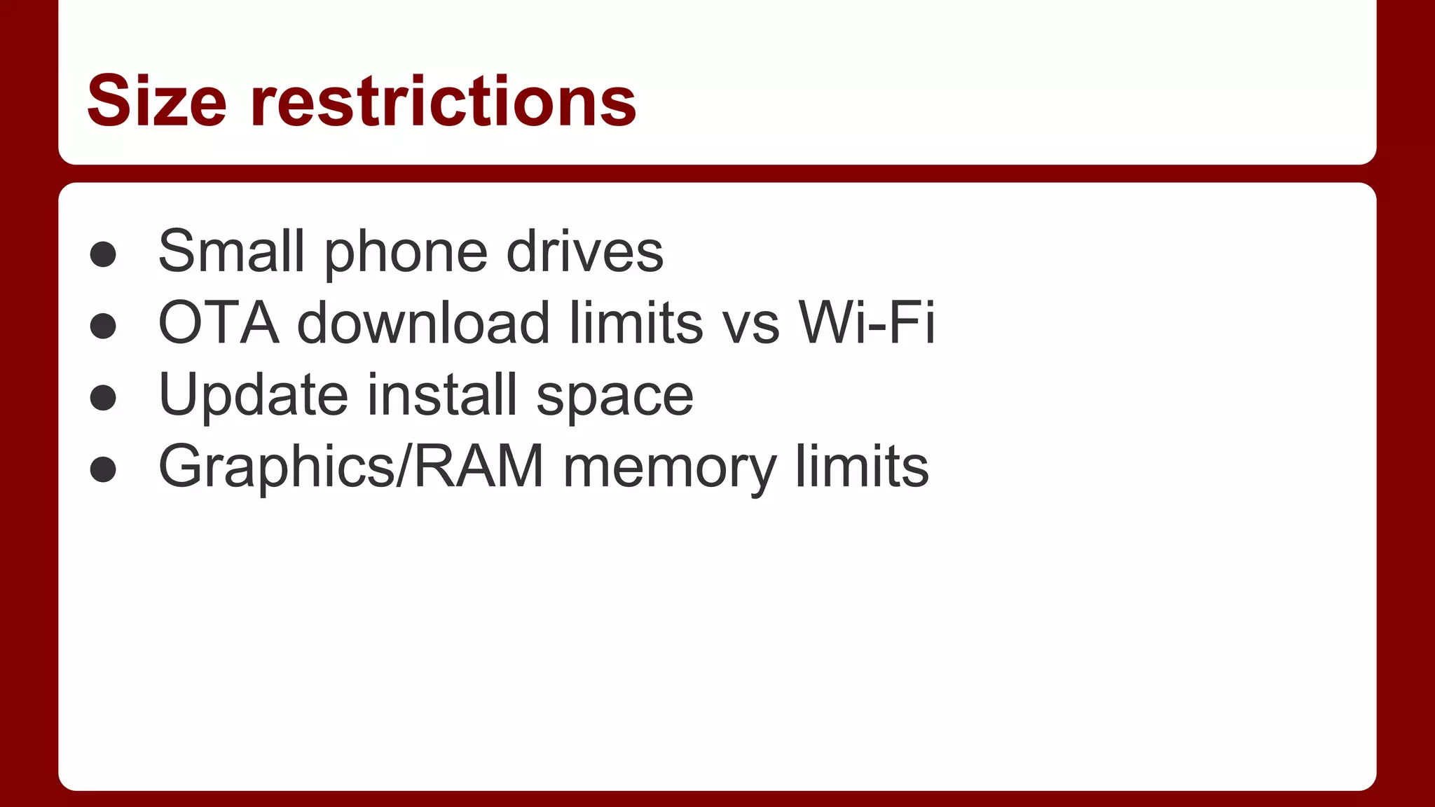 Size restrictions
●
●
●
●

Small phone drives
OTA download limits vs Wi-Fi
Update install space
Graphics/RAM memory limits

 