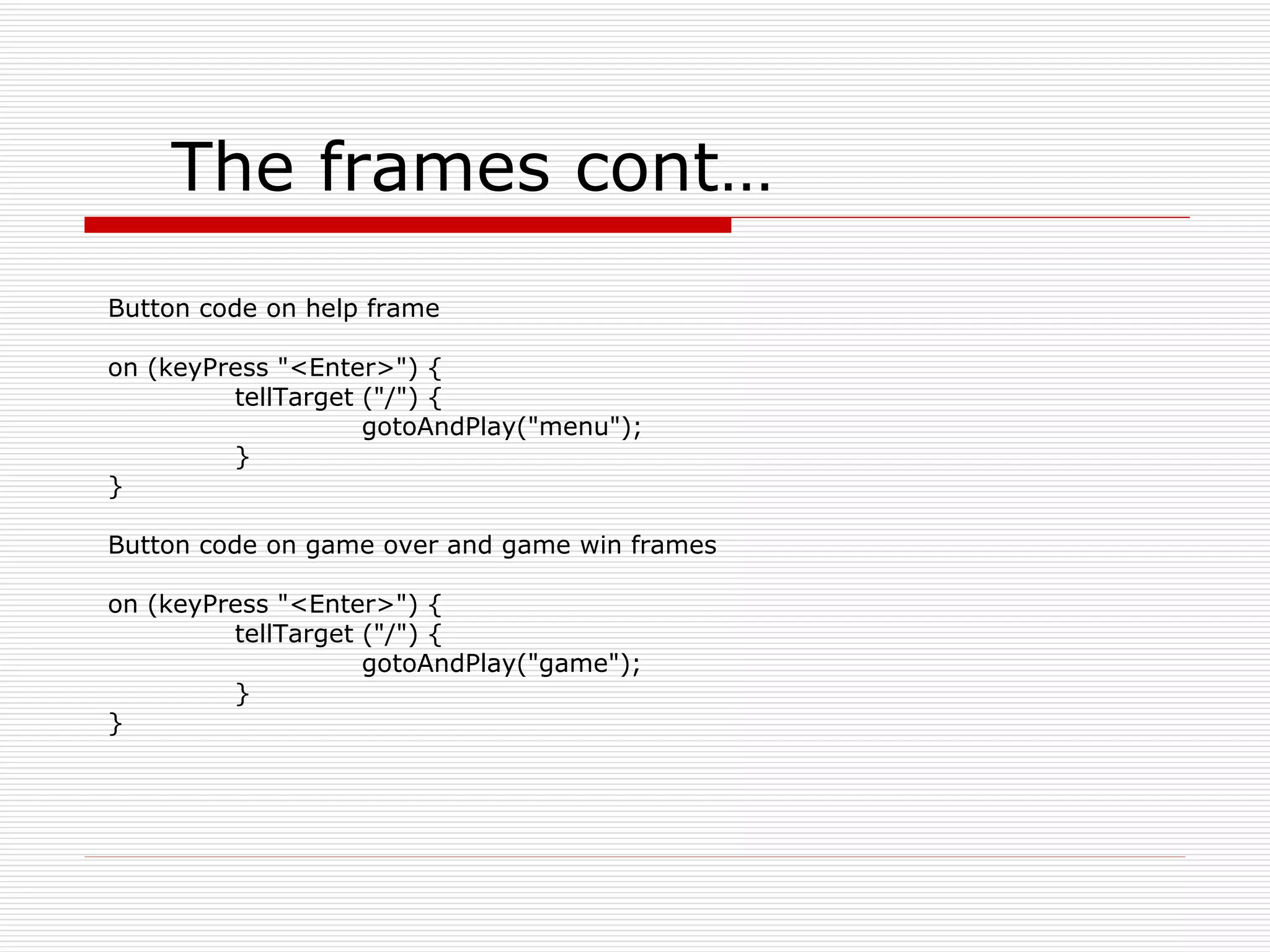 The frames cont… Button code on help frame on (keyPress &quot;<Enter>&quot;) { tellTarget (&quot;/&quot;) { gotoAndPlay(&quot;menu&quot;); } } Button code on game over and game win frames on (keyPress &quot;<Enter>&quot;) { tellTarget (&quot;/&quot;) { gotoAndPlay(&quot;game&quot;); } } 
