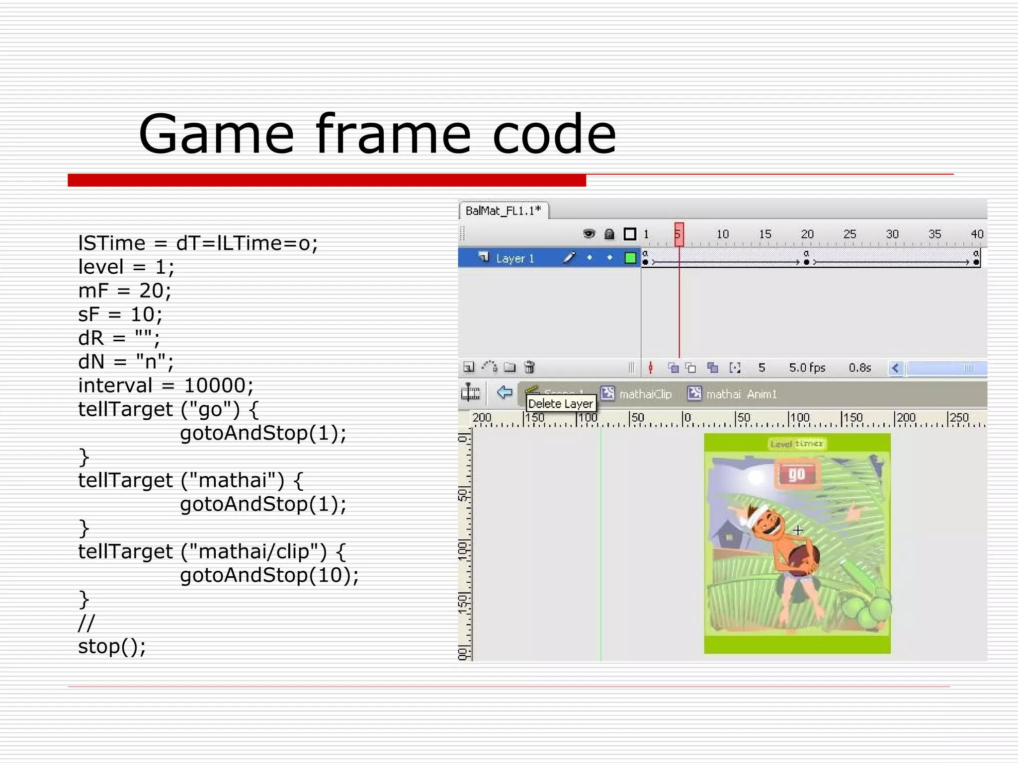 Game frame code lSTime = dT=lLTime=o; level = 1; mF = 20; sF = 10; dR = &quot;&quot;; dN = &quot;n&quot;; interval = 10000; tellTarget (&quot;go&quot;) { gotoAndStop(1); } tellTarget (&quot;mathai&quot;) { gotoAndStop(1); } tellTarget (&quot;mathai/clip&quot;) { gotoAndStop(10); } // stop(); 