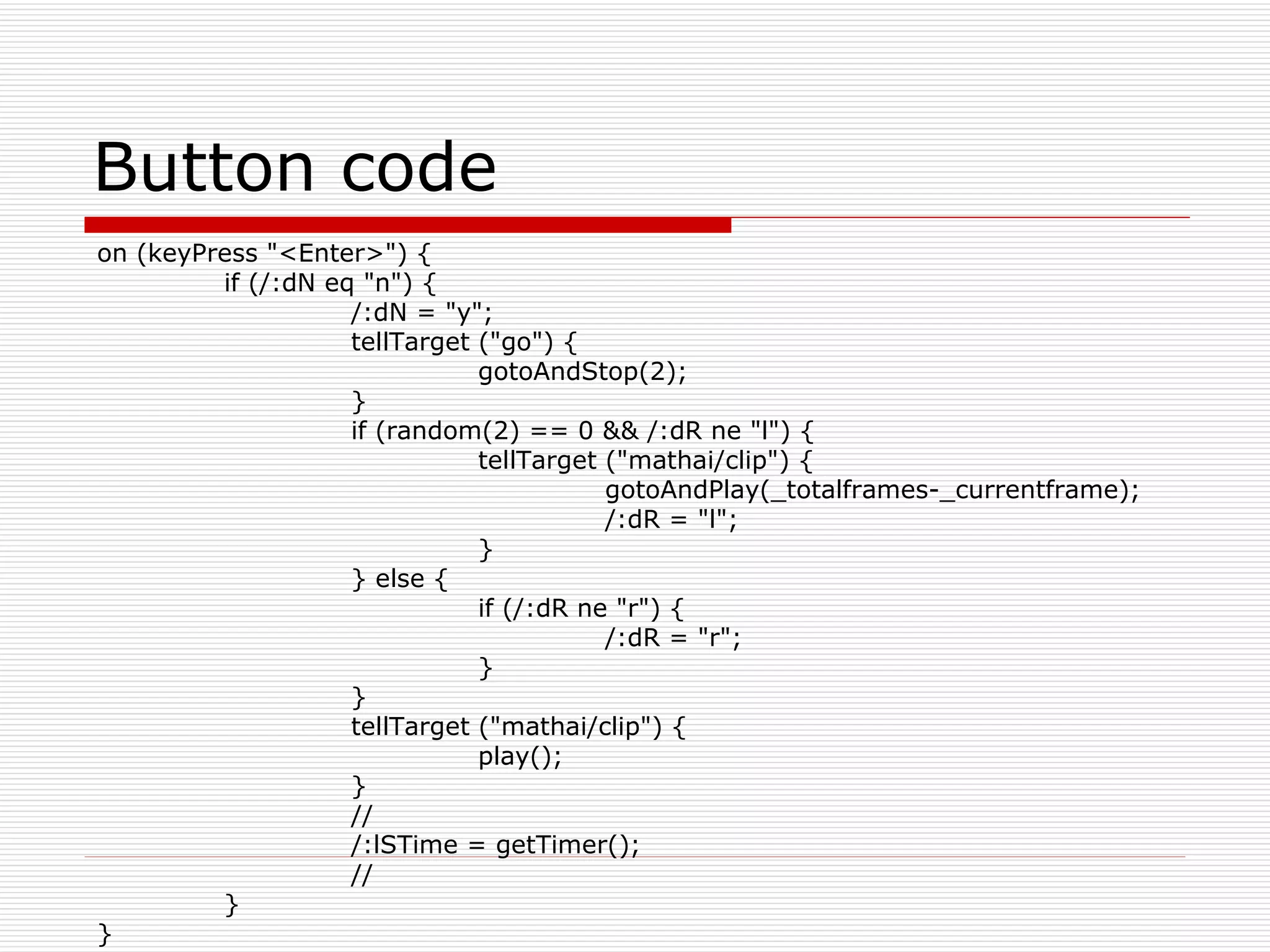 Button code on (keyPress &quot;<Enter>&quot;) { if (/:dN eq &quot;n&quot;) { /:dN = &quot;y&quot;; tellTarget (&quot;go&quot;) { gotoAndStop(2); } if (random(2) == 0 && /:dR ne &quot;l&quot;) { tellTarget (&quot;mathai/clip&quot;) { gotoAndPlay(_totalframes-_currentframe); /:dR = &quot;l&quot;; } } else { if (/:dR ne &quot;r&quot;) { /:dR = &quot;r&quot;; } } tellTarget (&quot;mathai/clip&quot;) { play(); } // /:lSTime = getTimer(); // } } 