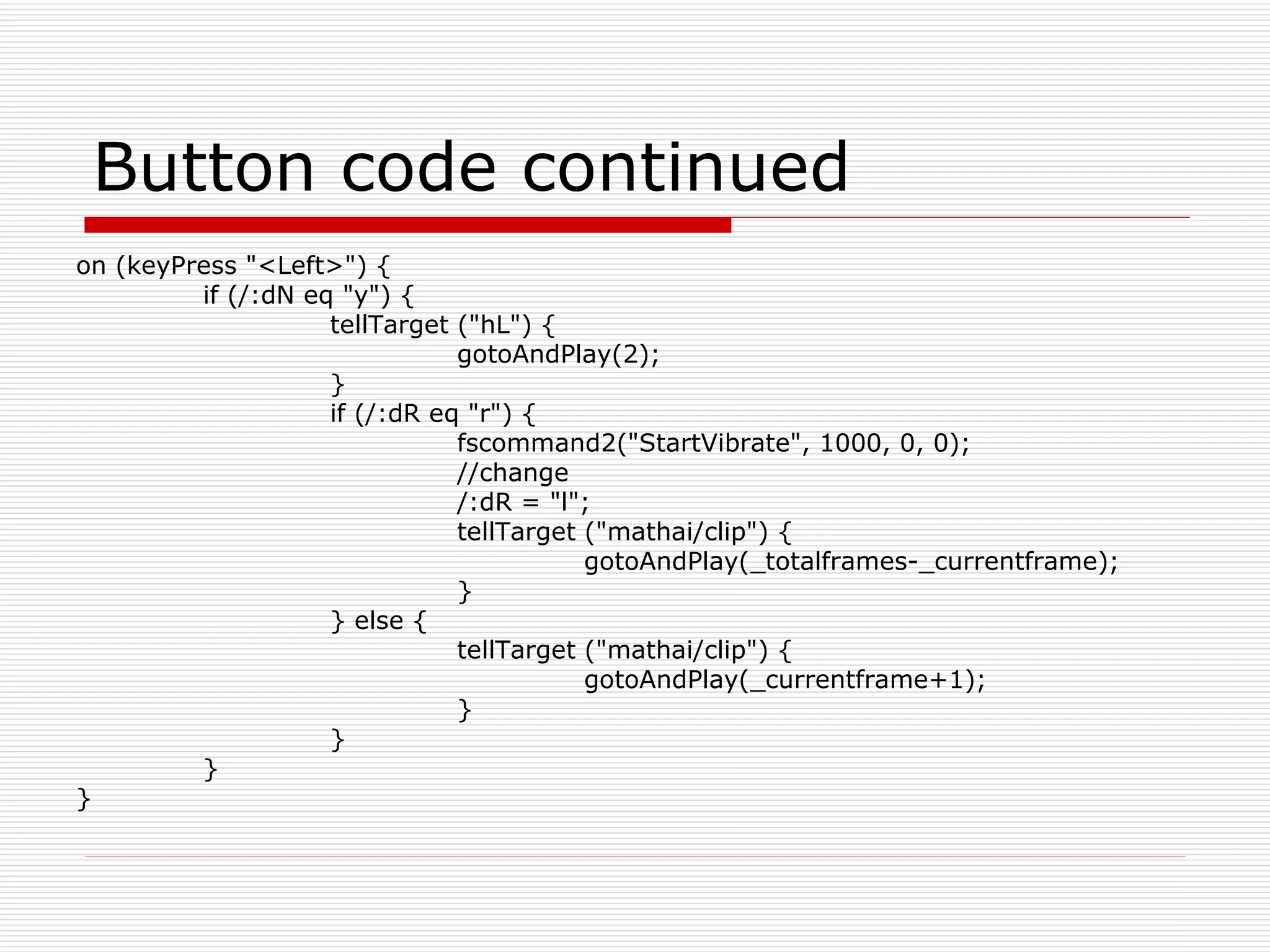 Button code continued on (keyPress &quot;<Left>&quot;) { if (/:dN eq &quot;y&quot;) { tellTarget (&quot;hL&quot;) { gotoAndPlay(2); } if (/:dR eq &quot;r&quot;) { fscommand2(&quot;StartVibrate&quot;, 1000, 0, 0); //change /:dR = &quot;l&quot;; tellTarget (&quot;mathai/clip&quot;) { gotoAndPlay(_totalframes-_currentframe); } } else { tellTarget (&quot;mathai/clip&quot;) { gotoAndPlay(_currentframe+1); } } } } 