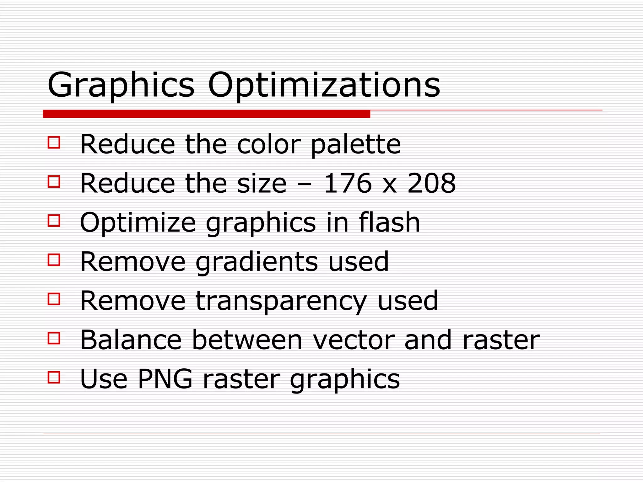 Graphics Optimizations Reduce the color palette Reduce the size – 176 x 208 Optimize graphics in flash Remove gradients used Remove transparency used Balance between vector and raster Use PNG raster graphics 