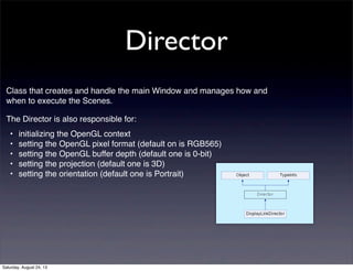 Director
Class that creates and handle the main Window and manages how and
when to execute the Scenes.
The Director is also responsible for:
•
•
•
•
•

initializing the OpenGL context
setting the OpenGL pixel format (default on is RGB565)
setting the OpenGL buffer depth (default one is 0-bit)
setting the projection (default one is 3D)
setting the orientation (default one is Portrait)

Saturday, August 24, 13

 