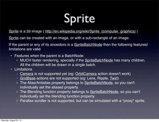 Sprite
Sprite is a 2d image ( http://en.wikipedia.org/wiki/Sprite_(computer_graphics) )
Sprite can be created with an image, or with a sub-rectangle of an image.
If the parent or any of its ancestors is a SpriteBatchNode then the following features/
limitations are valid
• Features when the parent is a BatchNode:
◦ MUCH faster rendering, specially if the SpriteBatchNode has many children.
All the children will be drawn in a single batch.
• Limitations
◦ Camera is not supported yet (eg: OrbitCamera action doesn't work)
◦ GridBase actions are not supported (eg: Lens, Ripple, Twirl)
◦ The Alias/Antialias property belongs to SpriteBatchNode, so you can't
individually set the aliased property.
◦ The Blending function property belongs to SpriteBatchNode, so you can't
individually set the blending function property.
◦ Parallax scroller is not supported, but can be simulated with a "proxy" sprite.

Saturday, August 24, 13

 