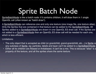 Sprite Batch Node
SpriteBatchNode is like a batch node: if it contains children, it will draw them in 1 single
OpenGL call (often known as "batch draw").
A SpriteBatchNode can reference one and only one texture (one image ﬁle, one texture atlas).
Only the Sprites that are contained in that texture can be added to the SpriteBatchNode. All
Sprites added to a SpriteBatchNode are drawn in one OpenGL ES draw call. If the Sprites are
not added to a SpriteBatchNode then an OpenGL ES draw call will be needed for each one,
which is less efﬁcient.
Limitations:

• The only object that is accepted as child (or grandchild, grand-grandchild, etc...) is Sprite or
any subclass of Sprite. eg: particles, labels and layer can't be added to a SpriteBatchNode.
• Either all its children are Aliased or Antialiased. It can't be a mix. This is because "alias" is a
property of the texture, and all the sprites share the same texture.

Saturday, August 24, 13

 