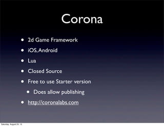 Corona
•
•
•
•
•
•
Saturday, August 24, 13

2d Game Framework
iOS, Android
Lua
Closed Source
Free to use Starter version

•

Does allow publishing

http://coronalabs.com

 