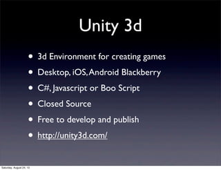 Unity 3d
• 3d Environment for creating games
• Desktop, iOS, Android Blackberry
• C#, Javascript or Boo Script
• Closed Source
• Free to develop and publish
• http://unity3d.com/
Saturday, August 24, 13

 