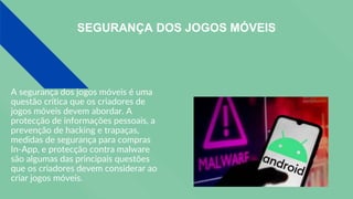 SEGURANÇA DOS JOGOS MÓVEIS
A segurança dos jogos móveis é uma
questão crítica que os criadores de
jogos móveis devem abordar. A
protecção de informações pessoais, a
prevenção de hacking e trapaças,
medidas de segurança para compras
In-App, e protecção contra malware
são algumas das principais questões
que os criadores devem considerar ao
criar jogos móveis.
 
