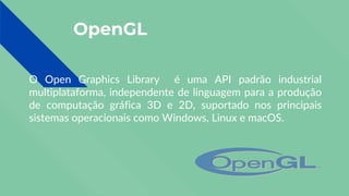OpenGL
O Open Graphics Library é uma API padrão industrial
multiplataforma, independente de linguagem para a produção
de computação gráfica 3D e 2D, suportado nos principais
sistemas operacionais como Windows, Linux e macOS.
 