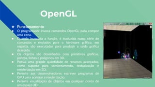 OpenGL
★ Funcionamento
● O programador invoca comandos OpenGL para compor
uma cena.
● Quando invocada a função, é traduzida numa série de
comandos e enviados para o hardware gráfico, em
seguida, são executados para produzir a saída gráfica
desejada.
● Os objetos são desenhados com primitivas gráficas,
pontos, linhas e polígonos em 3D.
● Possui uma grande quantidade de recursos avançados,
como suporte para sombreamento, texturização e
renderização em 3D.
● Permite aos desenvolvedores escrever programas de
GPU para acelerar a renderização.
● Permite visualização de objetos em qualquer ponto de
um espaço 3D.
 