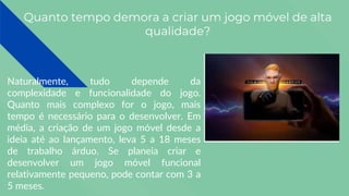 Quanto tempo demora a criar um jogo móvel de alta
qualidade?
Naturalmente, tudo depende da
complexidade e funcionalidade do jogo.
Quanto mais complexo for o jogo, mais
tempo é necessário para o desenvolver. Em
média, a criação de um jogo móvel desde a
ideia até ao lançamento, leva 5 a 18 meses
de trabalho árduo. Se planeia criar e
desenvolver um jogo móvel funcional
relativamente pequeno, pode contar com 3 a
5 meses.
 