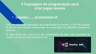 5 linguagens de programação para
criar jogos móveis
➢ Linguagem de programação C#
Uma das principais linguagens de programação do mundo. O C# é tão popular
devido ao seu histórico comprovado de construção de aplicativos robustos e
duráveis.
O Unity prova isso, pois é um dos mecanismos de jogo mais populares do
mundo, construído inteiramente em C#.
 
