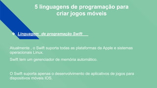 5 linguagens de programação para
criar jogos móveis
❖ Linguagem de programação Swift
Atualmente , o Swift suporta todas as plataformas da Apple e sistemas
operacionais Linux.
Swift tem um gerenciador de memória automático.
O Swift suporta apenas o desenvolvimento de aplicativos de jogos para
dispositivos móveis IOS.
 