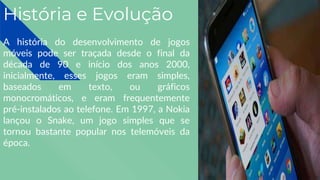 História e Evolução
A história do desenvolvimento de jogos
móveis pode ser traçada desde o final da
década de 90 e início dos anos 2000,
inicialmente, esses jogos eram simples,
baseados em texto, ou gráficos
monocromáticos, e eram frequentemente
pré-instalados ao telefone. Em 1997, a Nokia
lançou o Snake, um jogo simples que se
tornou bastante popular nos telemóveis da
época.
 