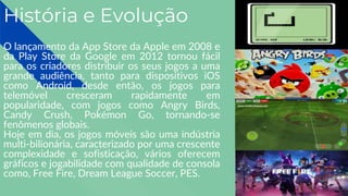 História e Evolução
O lançamento da App Store da Apple em 2008 e
da Play Store da Google em 2012 tornou fácil
para os criadores distribuir os seus jogos a uma
grande audiência, tanto para dispositivos iOS
como Android, desde então, os jogos para
telemóvel cresceram rapidamente em
popularidade, com jogos como Angry Birds,
Candy Crush, Pokémon Go, tornando-se
fenômenos globais.
Hoje em dia, os jogos móveis são uma indústria
multi-bilionária, caracterizado por uma crescente
complexidade e sofisticação, vários oferecem
gráficos e jogabilidade com qualidade de consola
como, Free Fire, Dream League Soccer, PES.
 