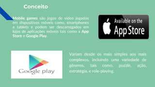 Conceito
Mobile games são jogos de vídeo jogados
em dispositivos móveis como, smartphones
e tablets e podem ser descarregados em
lojas de aplicações móveis tais como a App
Store e Google Play.
Variam desde os mais simples aos mais
complexos, incluindo uma variedade de
gêneros, tais como, puzzle, ação,
estratégia, e role-playing.
 