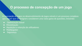 O processo de concepção de um jogo
A concepção de jogos no desenvolvimento de jogos móveis é um processo complexo
que requer que os designers considerem uma vasta gama de questões, incluindo:
● Optimização móvel
● Monetização
● Aquisição e retenção de utilizadores
● Multijogador
● Segurança.
 