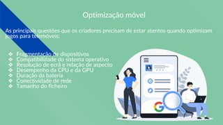 Optimização móvel
As principais questões que os criadores precisam de estar atentos quando optimizam
jogos para telemóveis:
❖ Fragmentação de dispositivos
❖ Compatibilidade do sistema operativo
❖ Resolução de ecrã e relação de aspecto
❖ Desempenho da CPU e da GPU
❖ Duração da bateria
❖ Conectividade de rede
❖ Tamanho do ficheiro
 