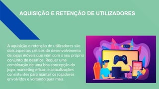 AQUISIÇÃO E RETENÇÃO DE UTILIZADORES
A aquisição e retenção de utilizadores são
dois aspectos críticos do desenvolvimento
de jogos móveis que vêm com o seu próprio
conjunto de desafios. Requer uma
combinação de uma boa concepção do
jogo, marketing eficaz, e actualizações
consistentes para manter os jogadores
envolvidos e voltando para mais.
 