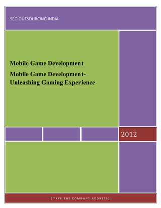 SEO OUTSOURCING INDIA




Mobile Game Development
Mobile Game Development-
Unleashing Gaming Experience




                                                2012




                 [TYPE   THE COMPANY ADDRESS]
 