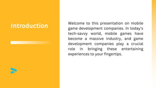 Introduction
Welcome to this presentation on mobile
game development companies. In today's
tech-savvy world, mobile games have
become a massive industry, and game
development companies play a crucial
role in bringing these entertaining
experiences to your fingertips.
 