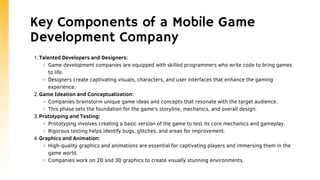 Key Components of a Mobile Game
Development Company
Talented Developers and Designers:
Game development companies are equipped with skilled programmers who write code to bring games
to life.
Designers create captivating visuals, characters, and user interfaces that enhance the gaming
experience.
Game Ideation and Conceptualization:
Companies brainstorm unique game ideas and concepts that resonate with the target audience.
This phase sets the foundation for the game's storyline, mechanics, and overall design.
Prototyping and Testing:
Prototyping involves creating a basic version of the game to test its core mechanics and gameplay.
Rigorous testing helps identify bugs, glitches, and areas for improvement.
Graphics and Animation:
High-quality graphics and animations are essential for captivating players and immersing them in the
game world.
Companies work on 2D and 3D graphics to create visually stunning environments.
1.
2.
3.
4.
 