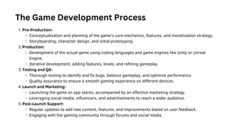 Where to start
Pre-Production:
Conceptualization and planning of the game's core mechanics, features, and monetization strategy.
Storyboarding, character design, and initial prototyping.
Production:
Development of the actual game using coding languages and game engines like Unity or Unreal
Engine.
Iterative development, adding features, levels, and refining gameplay.
Testing and QA:
Thorough testing to identify and fix bugs, balance gameplay, and optimize performance.
Quality assurance to ensure a smooth gaming experience on different devices.
Launch and Marketing:
Launching the game on app stores, accompanied by an effective marketing strategy.
Leveraging social media, influencers, and advertisements to reach a wider audience.
Post-Launch Support:
Regular updates to add new content, features, and improvements based on user feedback.
Engaging with the gaming community through forums and social media.
1.
2.
3.
4.
5.
The Game Development Process
 