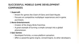 Supercell:
Known for games like Clash of Clans and Clash Royale.
Focuses on competitive multiplayer experiences and in-game
purchases.
Rovio Entertainment:
Creator of the Angry Birds franchise.
A great example of turning a simple concept into a global
phenomenon.
Epic Games:
Developed Fortnite, a cross-platform sensation.
Offers a powerful game engine, Unreal Engine, to other developers.
1.
2.
3.
SUCCESSFUL MOBILE GAME DEVELOPMENT
COMPANIES
 