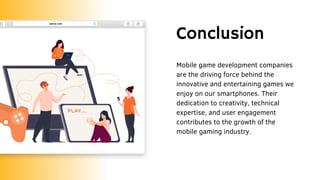 Conclusion
Mobile game development companies
are the driving force behind the
innovative and entertaining games we
enjoy on our smartphones. Their
dedication to creativity, technical
expertise, and user engagement
contributes to the growth of the
mobile gaming industry.
 