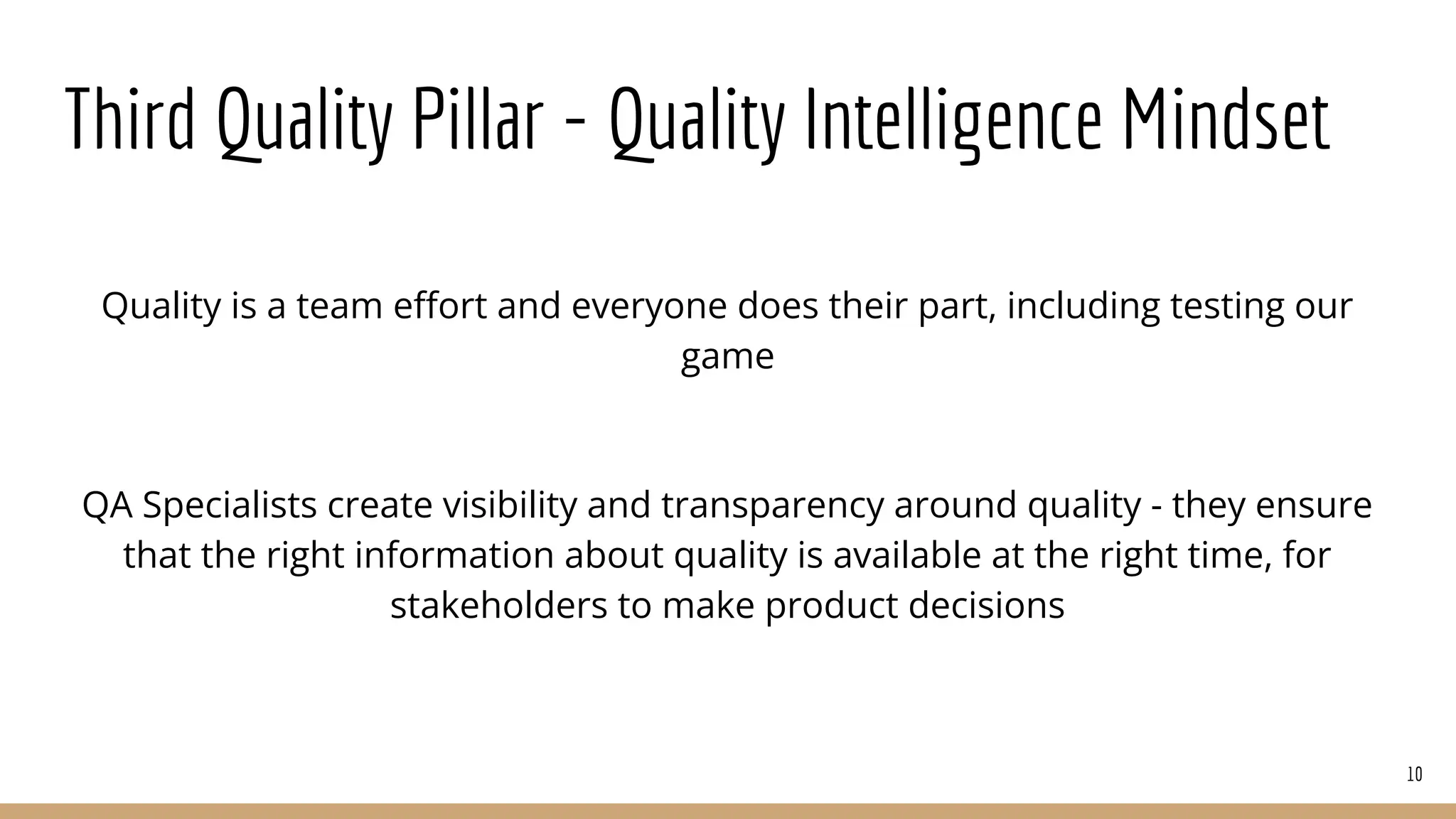 Third Quality Pillar - Quality Intelligence Mindset
Quality is a team eﬀort and everyone does their part, including testing our
game
QA Specialists create visibility and transparency around quality - they ensure
that the right information about quality is available at the right time, for
stakeholders to make product decisions
10
 