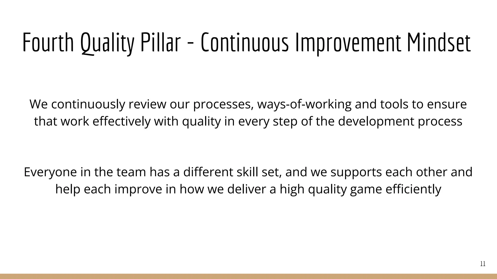 Fourth Quality Pillar - Continuous Improvement Mindset
We continuously review our processes, ways-of-working and tools to ensure
that work eﬀectively with quality in every step of the development process
Everyone in the team has a diﬀerent skill set, and we supports each other and
help each improve in how we deliver a high quality game eﬃciently
11
 