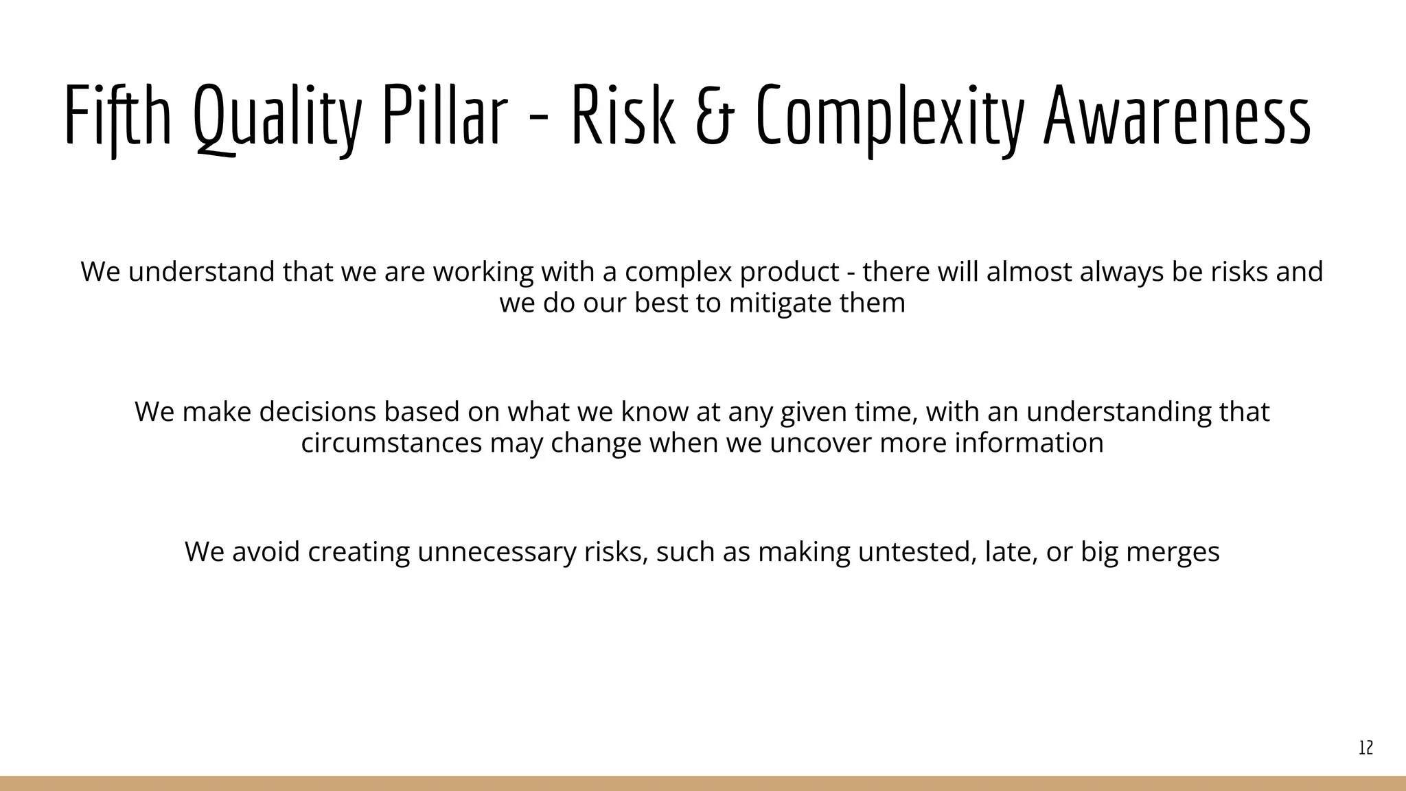 Fifth Quality Pillar - Risk & Complexity Awareness
We understand that we are working with a complex product - there will almost always be risks and
we do our best to mitigate them
We make decisions based on what we know at any given time, with an understanding that
circumstances may change when we uncover more information
We avoid creating unnecessary risks, such as making untested, late, or big merges
12
 