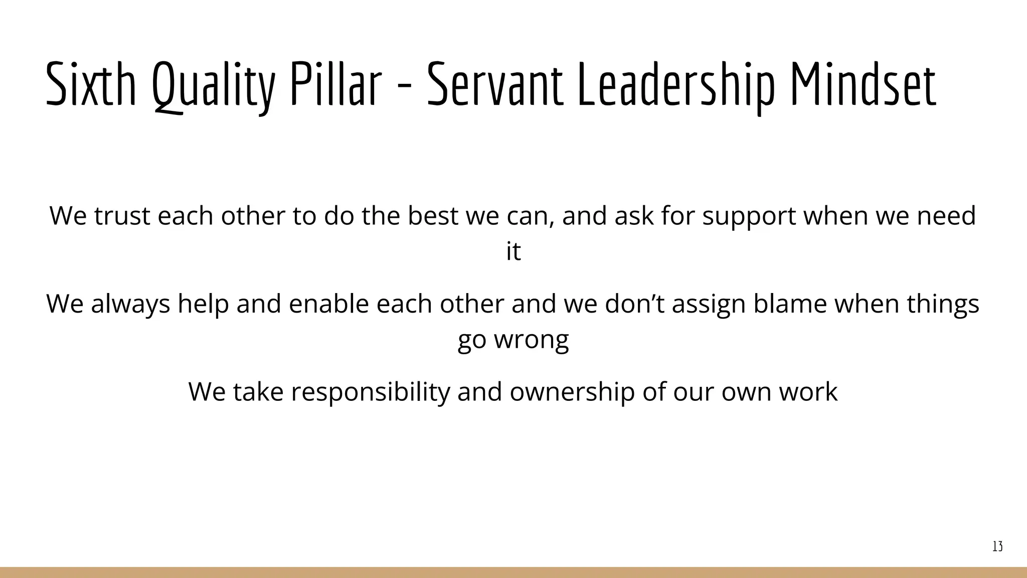 Sixth Quality Pillar - Servant Leadership Mindset
We trust each other to do the best we can, and ask for support when we need
it
We always help and enable each other and we don’t assign blame when things
go wrong
We take responsibility and ownership of our own work
13
 