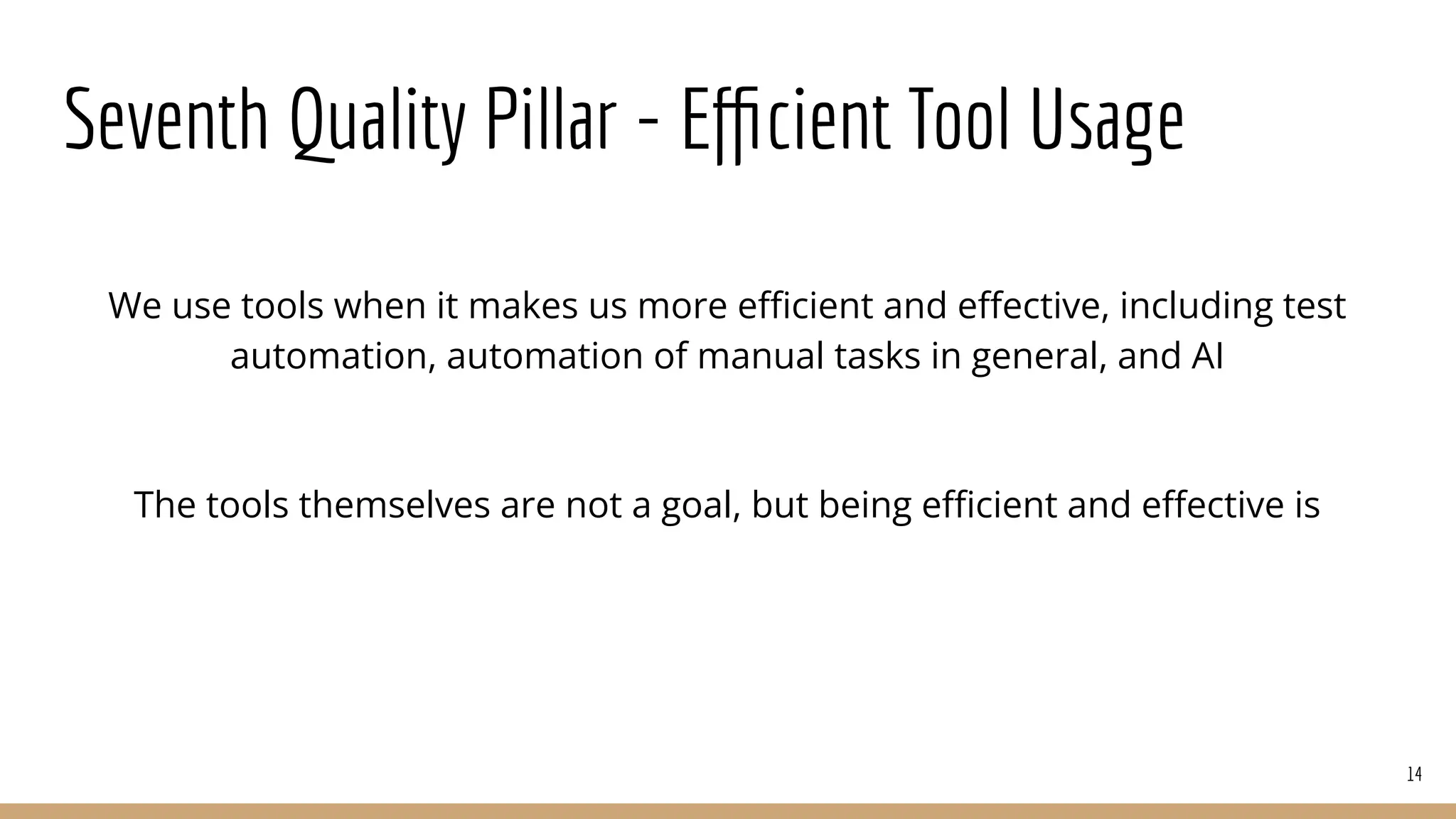 Seventh Quality Pillar - Eﬃcient Tool Usage
We use tools when it makes us more eﬃcient and eﬀective, including test
automation, automation of manual tasks in general, and AI
The tools themselves are not a goal, but being eﬃcient and eﬀective is
14
 