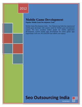 2012


   Mobile Game Development
   Popular Mobile Game Development Tools

   Mobile Game Development India – Seo Outsourcing India has experienced
   mobile game developer with creative mind for Mobile game development
   experts. We have excellent skilled people for mobile application
   development, custom mobile apps development for online games apps
   requirement. Call now 302-526-8205 and submit your inquiry.




   Seo Outsourcing India
                                                      01/03/2012
 