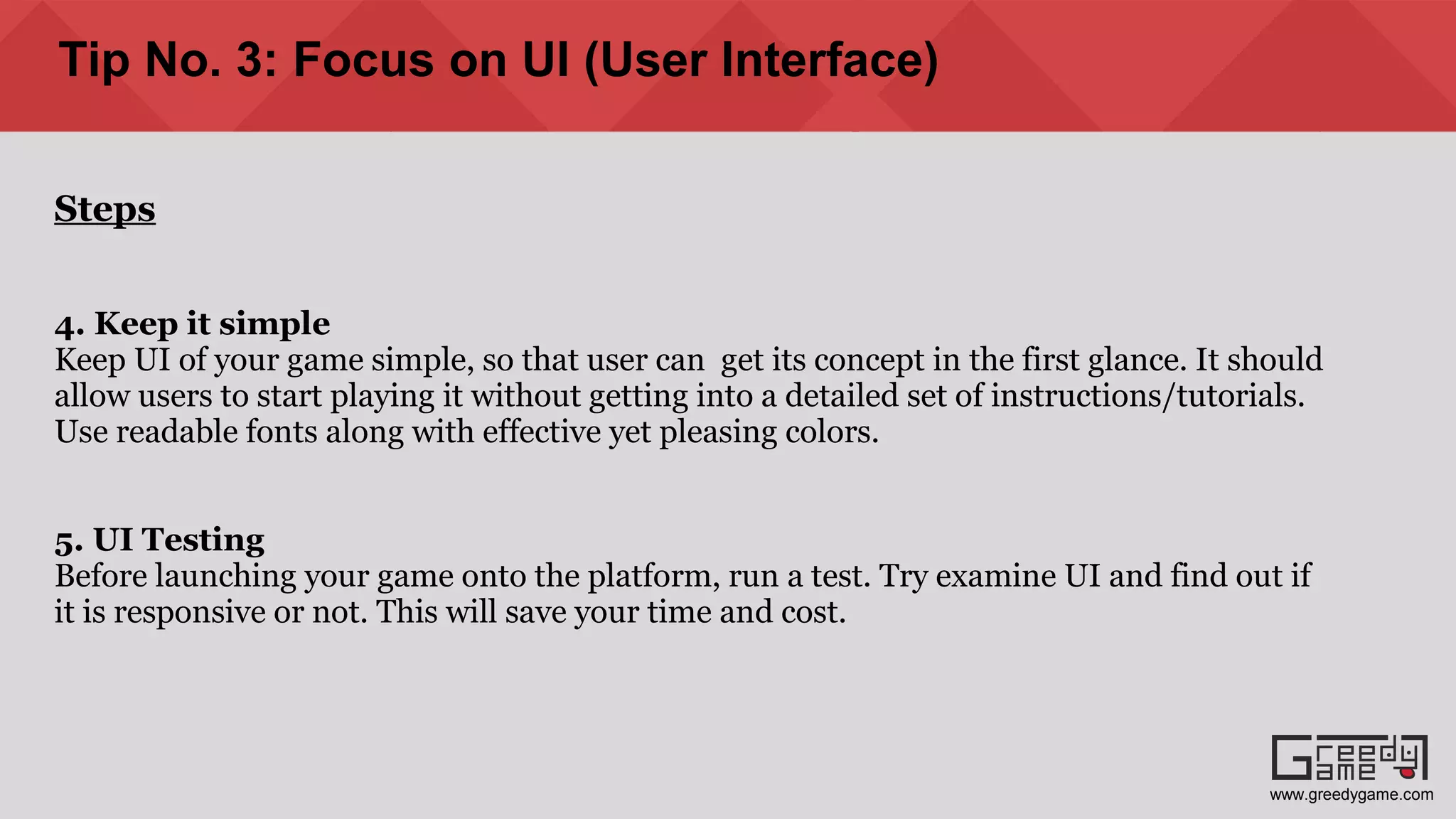 Tip No. 3: Focus on UI (User Interface)
Steps
4. Keep it simple
Keep UI of your game simple, so that user can get its concept in the first glance. It should
allow users to start playing it without getting into a detailed set of instructions/tutorials.
Use readable fonts along with effective yet pleasing colors.
5. UI Testing
Before launching your game onto the platform, run a test. Try examine UI and find out if
it is responsive or not. This will save your time and cost.
www.greedygame.com
 
