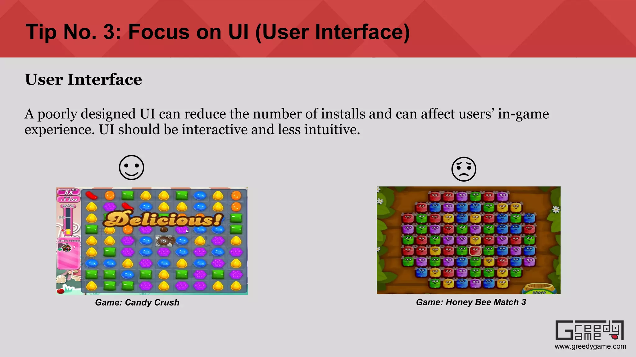 Tip No. 3: Focus on UI (User Interface)
User Interface
A poorly designed UI can reduce the number of installs and can affect users’ in-game
experience. UI should be interactive and less intuitive.
Game: Candy Crush Game: Honey Bee Match 3
www.greedygame.com
 