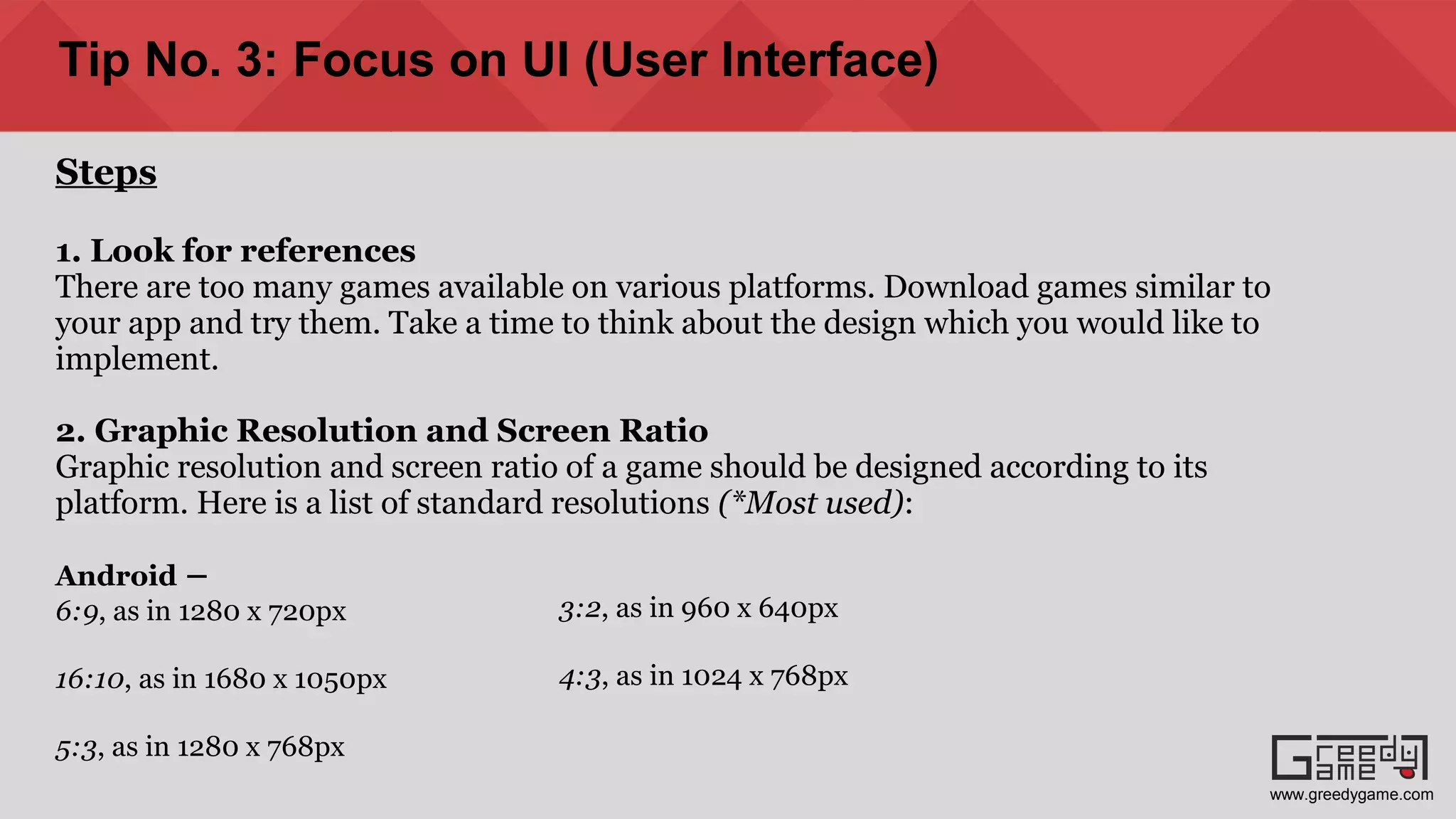Tip No. 3: Focus on UI (User Interface)
Steps
1. Look for references
There are too many games available on various platforms. Download games similar to
your app and try them. Take a time to think about the design which you would like to
implement.
2. Graphic Resolution and Screen Ratio
Graphic resolution and screen ratio of a game should be designed according to its
platform. Here is a list of standard resolutions (*Most used):
Android –
6:9, as in 1280 x 720px
16:10, as in 1680 x 1050px
5:3, as in 1280 x 768px
3:2, as in 960 x 640px
4:3, as in 1024 x 768px
www.greedygame.com
 