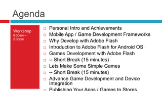 Agenda
              Personal Intro and Achievements
Workshop
9:30am –      Mobile App / Game Development Frameworks
2:30pm
              Why Develop with Adobe Flash
              Introduction to Adobe Flash for Android OS
              Games Development with Adobe Flash
              -- Short Break (15 minutes)
              Lets Make Some Simple Games
              -- Short Break (15 minutes)
              Advance Game Development and Device
               Integration
 