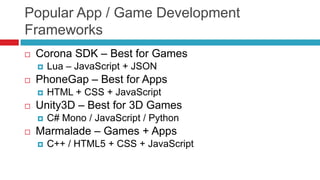 Popular App / Game Development
Frameworks
   Corona SDK – Best for Games
       Lua – JavaScript + JSON
   PhoneGap – Best for Apps
       HTML + CSS + JavaScript
   Unity3D – Best for 3D Games
       C# Mono / JavaScript / Python
   Marmalade – Games + Apps
       C++ / HTML5 + CSS + JavaScript
 